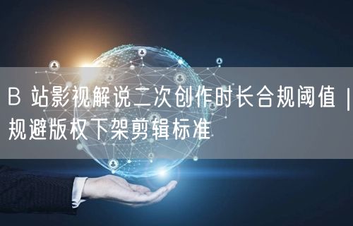 B 站影视解说二次创作时长合规阈值｜规避版权下架剪辑标准