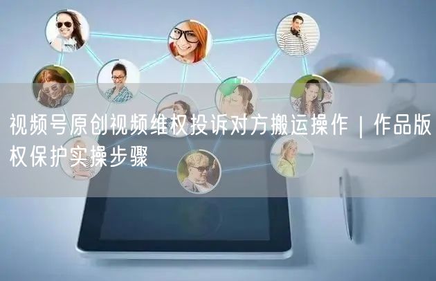 视频号原创视频维权投诉对方搬运操作｜作品版权保护实操步骤
