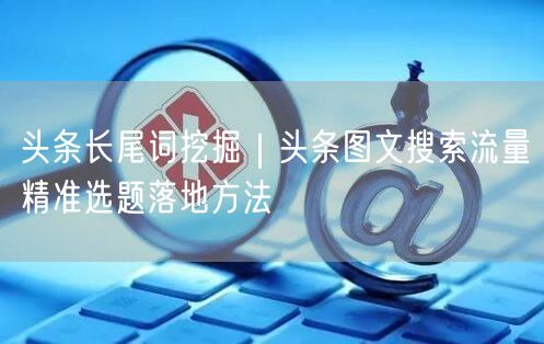 头条长尾词挖掘｜头条图文搜索流量精准选题落地方法