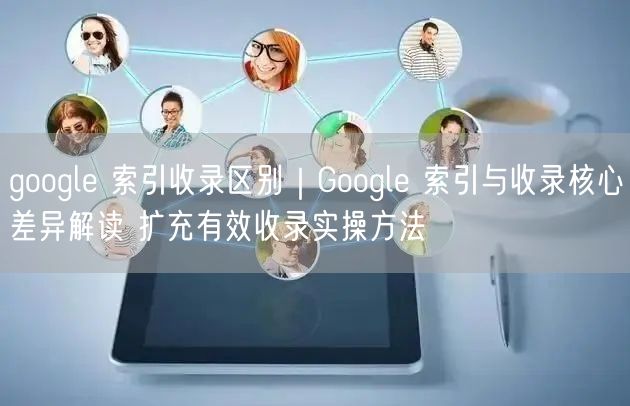 Google索引与收录：差异解析+提升有效收录实操法