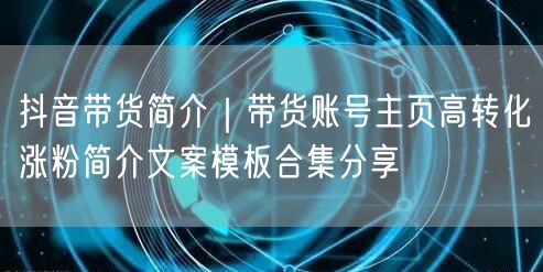 抖音带货简介｜带货账号主页高转化涨粉简介文案模板合集分享