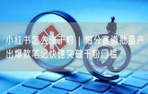 小红书怎么涨千粉｜细分赛道批量产出爆款笔记快速突破千粉门槛