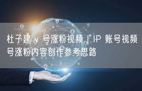杜子建 v 号涨粉视频｜IP 账号视频号涨粉内容创作参考思路