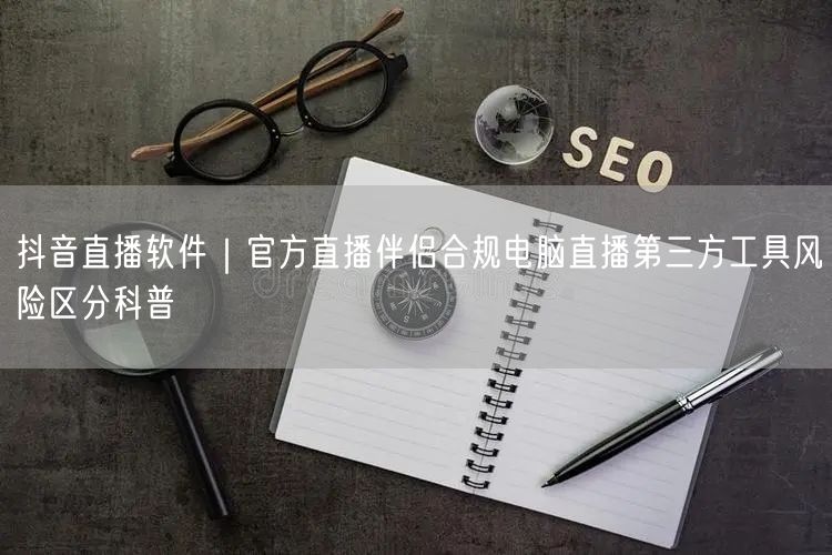 抖音直播软件｜官方直播伴侣合规电脑直播第三方工具风险区分科普
