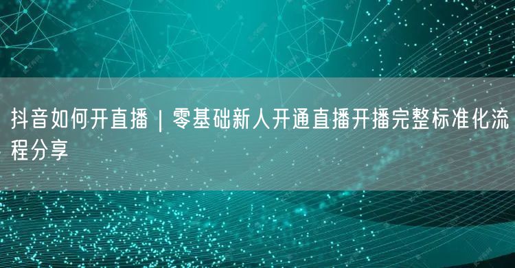 抖音如何开直播｜零基础新人开通直播开播完整标准化流程分享