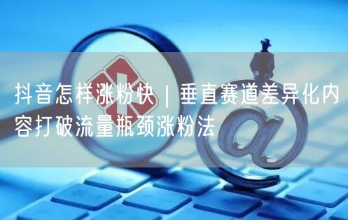 抖音怎样涨粉快｜垂直赛道差异化内容打破流量瓶颈涨粉法