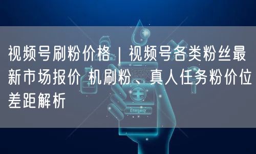视频号刷粉价格｜视频号各类粉丝最新市场报价 机刷粉、真人任务粉价位差距解析