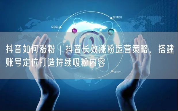 抖音如何涨粉｜抖音长效涨粉运营策略，搭建账号定位打造持续吸粉内容