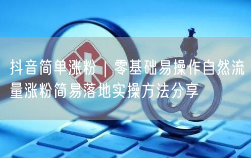 抖音简单涨粉｜零基础易操作自然流量涨粉简易落地实操方法分享