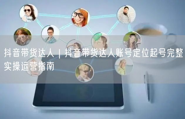 抖音带货达人｜抖音带货达人账号定位起号完整实操运营指南