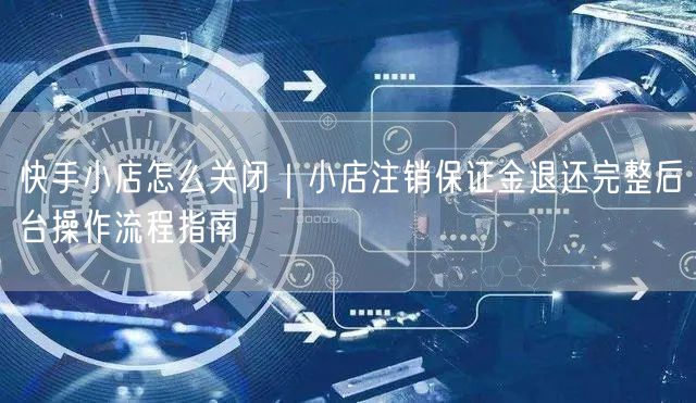 快手小店怎么关闭｜小店注销保证金退还完整后台操作流程指南