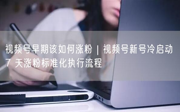视频号早期该如何涨粉｜视频号新号冷启动 7 天涨粉标准化执行流程