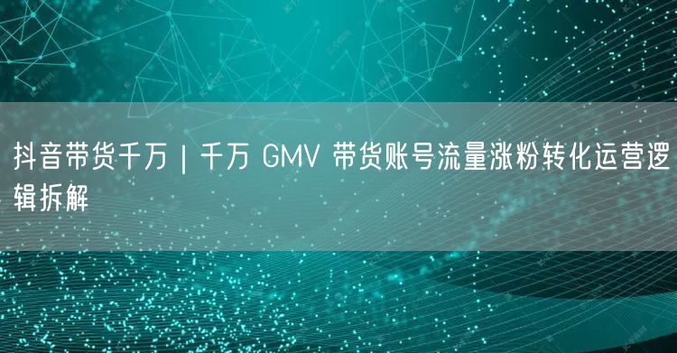 抖音带货千万｜千万 GMV 带货账号流量涨粉转化运营逻辑拆解
