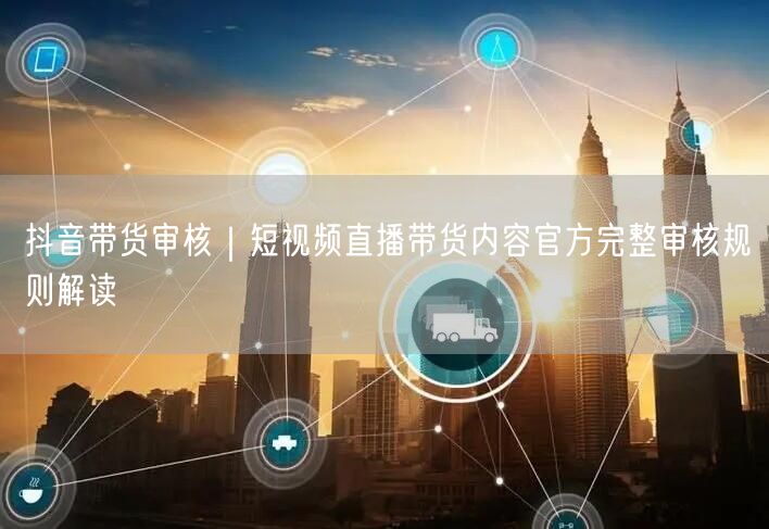 抖音带货审核｜短视频直播带货内容官方完整审核规则解读
