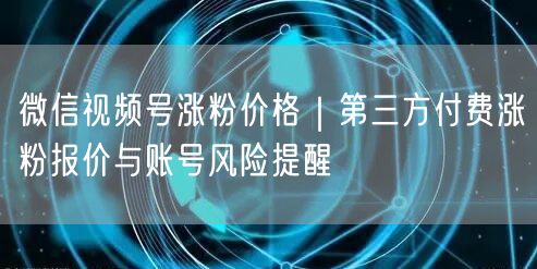 微信视频号涨粉价格｜第三方付费涨粉报价与账号风险提醒