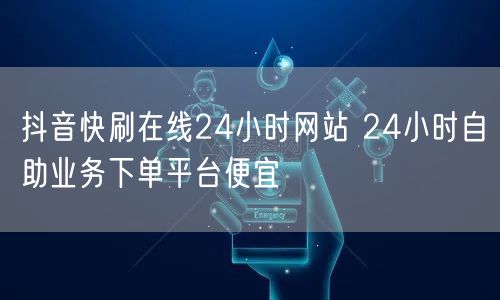 抖音快刷在线24小时网站 24小时自助业务下单平台便宜