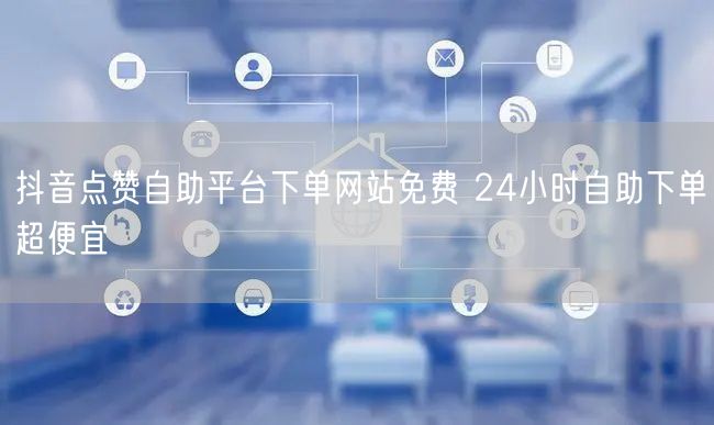 抖音点赞自助平台下单网站免费 24小时自助下单超便宜