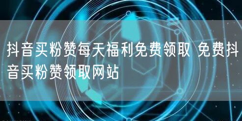 抖音买粉赞每天福利免费领取 免费抖音买粉赞领取网站