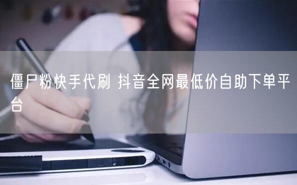 僵尸粉快手代刷 抖音全网最低价自助下单平台