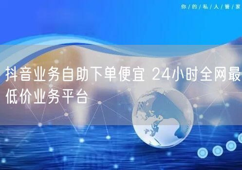 抖音业务自助下单便宜 24小时全网最低价业务平台